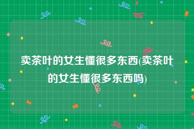 卖茶叶的女生懂很多东西(卖茶叶的女生懂很多东西吗)