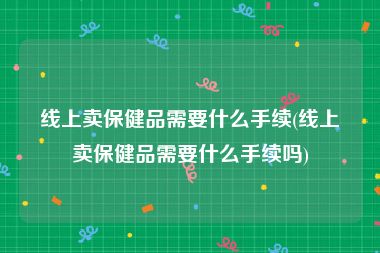 线上卖保健品需要什么手续(线上卖保健品需要什么手续吗)