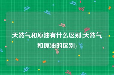 天然气和原油有什么区别(天然气和原油的区别)