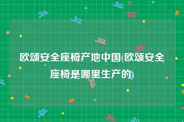 欧颂安全座椅产地中国(欧颂安全座椅是哪里生产的)