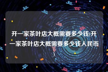 开一家茶叶店大概需要多少钱(开一家茶叶店大概需要多少钱人民币)