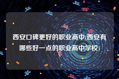 西安口碑更好的职业高中(西安有哪些好一点的职业高中学校)
