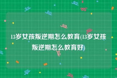 13岁女孩叛逆期怎么教育(13岁女孩叛逆期怎么教育好)