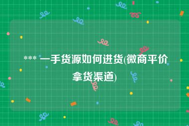  *** 一手货源如何进货(微商平价拿货渠道)