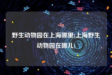 野生动物园在上海哪里(上海野生动物园在哪儿)