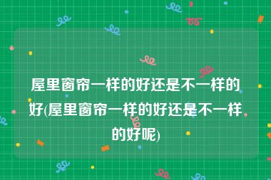 屋里窗帘一样的好还是不一样的好(屋里窗帘一样的好还是不一样的好呢)