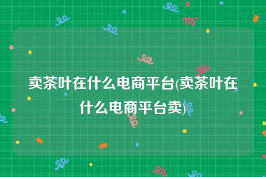 卖茶叶在什么电商平台(卖茶叶在什么电商平台卖)