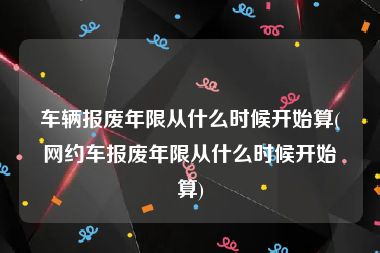 车辆报废年限从什么时候开始算(网约车报废年限从什么时候开始算)