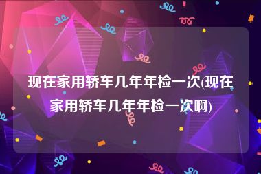 现在家用轿车几年年检一次(现在家用轿车几年年检一次啊)