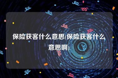 保险获客什么意思(保险获客什么意思啊)