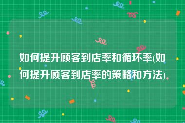 如何提升顾客到店率和循环率(如何提升顾客到店率的策略和方法)