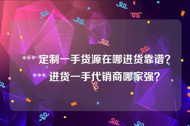  *** 定制一手货源在哪进货靠谱？ *** 进货一手代销商哪家强？