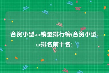合资小型suv销量排行榜(合资小型suv排名前十名)