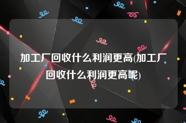 加工厂回收什么利润更高(加工厂回收什么利润更高呢)