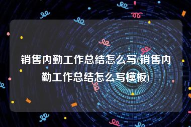 销售内勤工作总结怎么写(销售内勤工作总结怎么写模板)