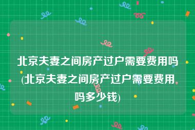 北京夫妻之间房产过户需要费用吗(北京夫妻之间房产过户需要费用吗多少钱)