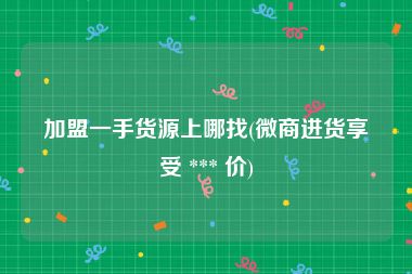 加盟一手货源上哪找(微商进货享受 *** 价)