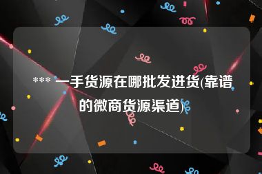  *** 一手货源在哪批发进货(靠谱的微商货源渠道)