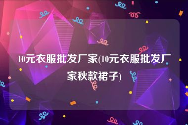 10元衣服批发厂家(10元衣服批发厂家秋款裙子)