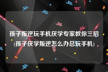 孩子叛逆玩手机厌学专家教你三招(孩子厌学叛逆怎么办总玩手机)
