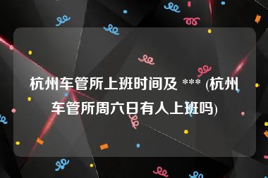 杭州车管所上班时间及 *** (杭州车管所周六日有人上班吗)