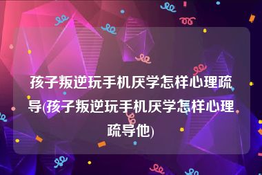 孩子叛逆玩手机厌学怎样心理疏导(孩子叛逆玩手机厌学怎样心理疏导他)