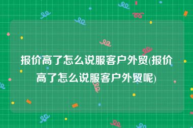 报价高了怎么说服客户外贸(报价高了怎么说服客户外贸呢)