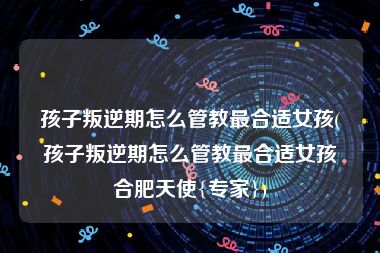 孩子叛逆期怎么管教最合适女孩(孩子叛逆期怎么管教最合适女孩合肥天使{专家})