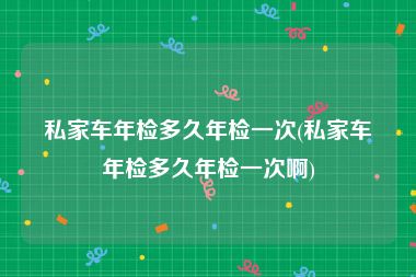 私家车年检多久年检一次(私家车年检多久年检一次啊)