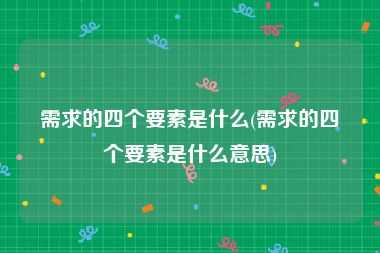 需求的四个要素是什么(需求的四个要素是什么意思)