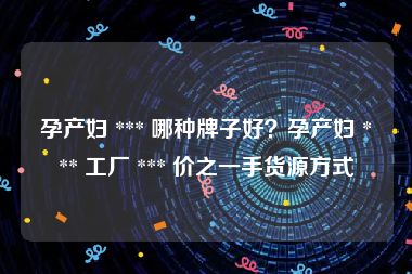 孕产妇 *** 哪种牌子好？孕产妇 *** 工厂 *** 价之一手货源方式