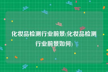 化妆品检测行业前景(化妆品检测行业前景如何)