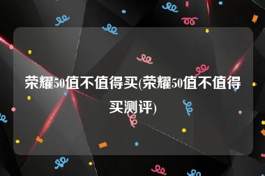 荣耀50值不值得买(荣耀50值不值得买测评)