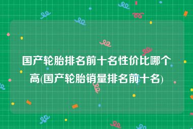 国产轮胎排名前十名性价比哪个高(国产轮胎销量排名前十名)