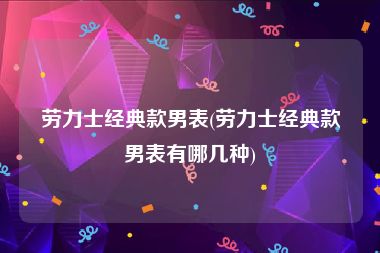 劳力士经典款男表(劳力士经典款男表有哪几种)