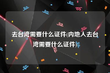 去台湾需要什么证件(内地人去台湾需要什么证件)