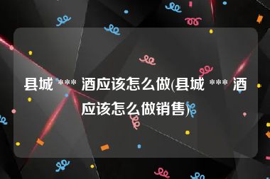 县城 *** 酒应该怎么做(县城 *** 酒应该怎么做销售)