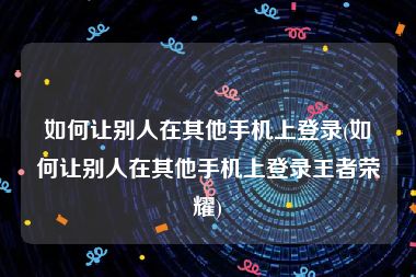 如何让别人在其他手机上登录(如何让别人在其他手机上登录王者荣耀)
