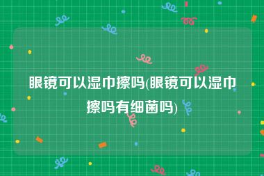 眼镜可以湿巾擦吗(眼镜可以湿巾擦吗有细菌吗)