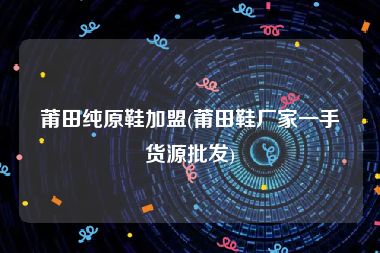 莆田纯原鞋加盟(莆田鞋厂家一手货源批发)