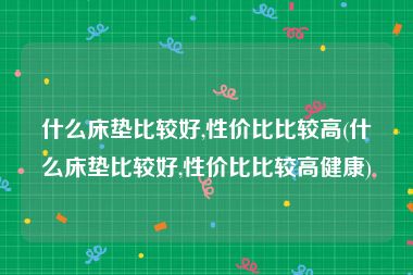 什么床垫比较好,性价比比较高(什么床垫比较好,性价比比较高健康)