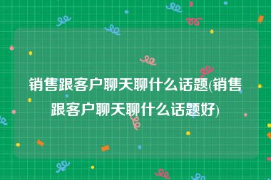 销售跟客户聊天聊什么话题(销售跟客户聊天聊什么话题好)