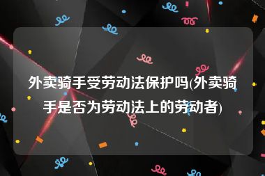外卖骑手受劳动法保护吗(外卖骑手是否为劳动法上的劳动者)
