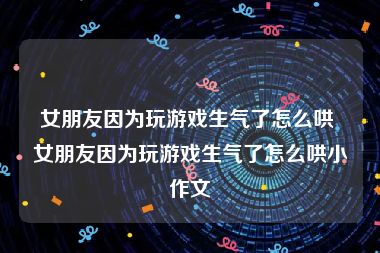 女朋友因为玩游戏生气了怎么哄 女朋友因为玩游戏生气了怎么哄小作文