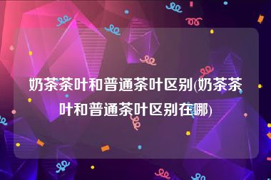 奶茶茶叶和普通茶叶区别(奶茶茶叶和普通茶叶区别在哪)