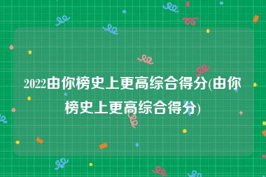2022由你榜史上更高综合得分(由你榜史上更高综合得分)