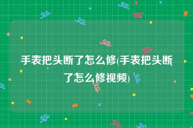 手表把头断了怎么修(手表把头断了怎么修视频)