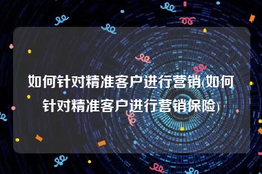 如何针对精准客户进行营销(如何针对精准客户进行营销保险)