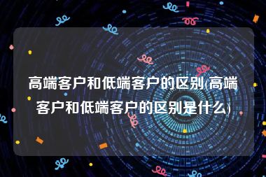 高端客户和低端客户的区别(高端客户和低端客户的区别是什么)