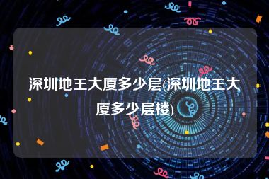 深圳地王大厦多少层(深圳地王大厦多少层楼)